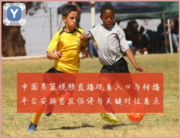 中国男篮视频直播观看入口与转播平台安排首发伤停与关键对位看点
