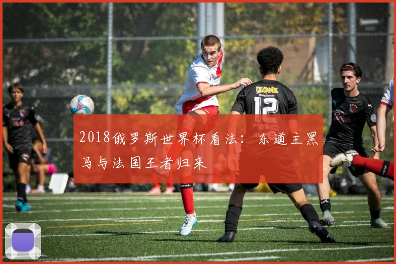2018俄罗斯世界杯看法:东道主黑马与法国王者归来