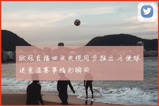 欧冠直播回放央视同步推出 方便球迷重温赛事精彩瞬间