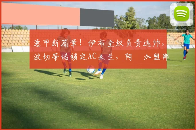 意甲新篇章！伊布全权负责选帅，波切蒂诺锁定AC米兰，阿囧加盟那不勒斯_阿莱格里_罗马_切尔西