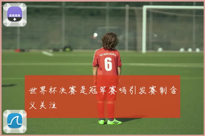 世界杯决赛是冠军赛吗引发赛制含义关注