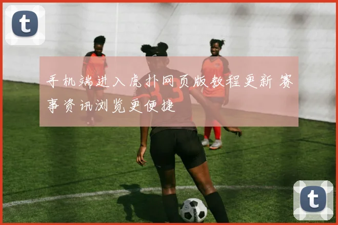 手机端进入虎扑网页版教程更新 赛事资讯浏览更便捷