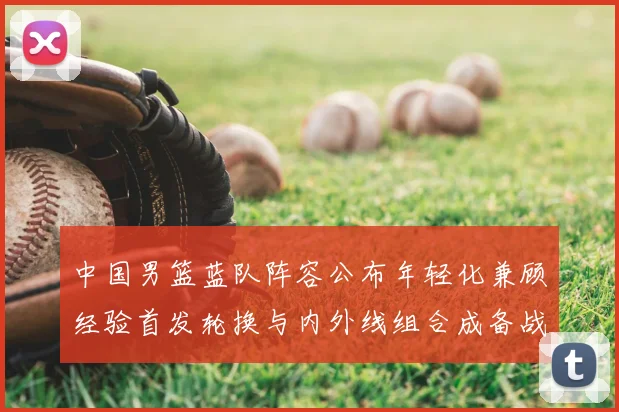 中国男篮蓝队阵容公布年轻化兼顾经验首发轮换与内外线组合成备战看点