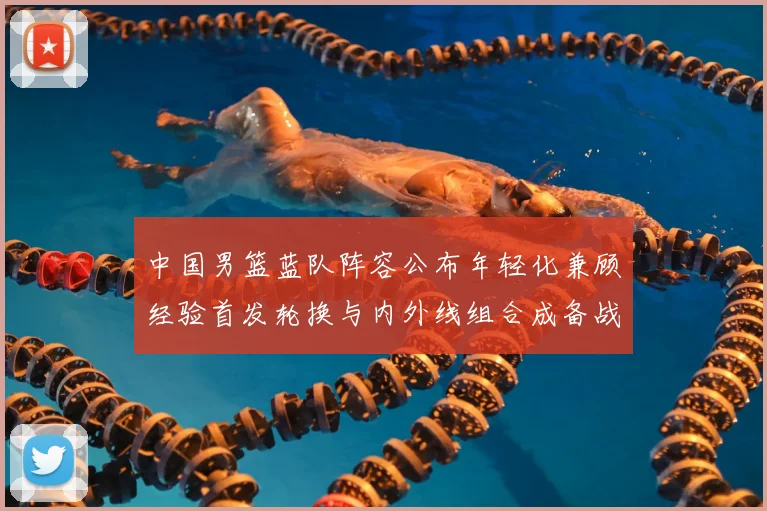 中国男篮蓝队阵容公布年轻化兼顾经验首发轮换与内外线组合成备战看点