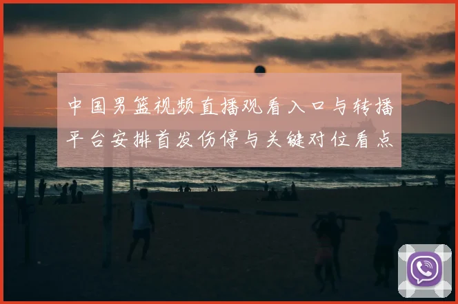 中国男篮视频直播观看入口与转播平台安排首发伤停与关键对位看点